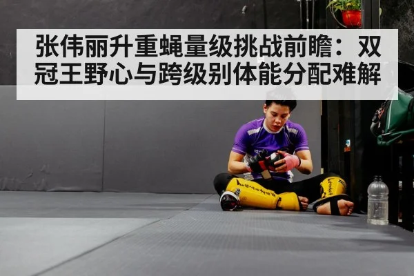 张伟丽升重蝇量级挑战前瞻：双冠王野心与跨级别体能分配难解