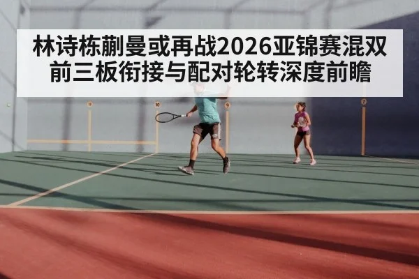林诗栋蒯曼或再战2026亚锦赛混双 前三板衔接与配对轮转深度前瞻